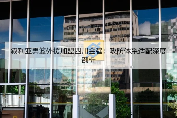 叙利亚男篮外援加盟四川金强：攻防体系适配深度剖析